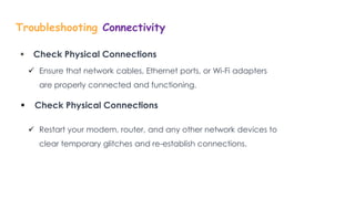 Troubleshooting Connectivity
 Check Physical Connections
 Ensure that network cables, Ethernet ports, or Wi-Fi adapters
are properly connected and functioning.
 Check Physical Connections
 Restart your modem, router, and any other network devices to
clear temporary glitches and re-establish connections.
 