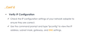 …Cont’d
 Verify IP Configuration
 Check the IP configuration settings of your network adapter to
ensure they are correct.
 Use the command prompt and type "ipconfig" to view the IP
address, subnet mask, gateway, and DNS settings.
 