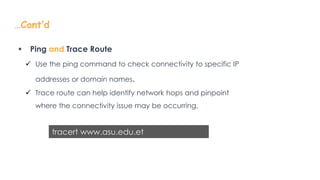 …Cont’d
 Ping and Trace Route
 Use the ping command to check connectivity to specific IP
addresses or domain names.
 Trace route can help identify network hops and pinpoint
where the connectivity issue may be occurring.
tracert www.asu.edu.et
 