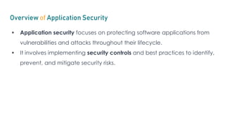 Overview of Application Security
 Application security focuses on protecting software applications from
vulnerabilities and attacks throughout their lifecycle.
 It involves implementing security controls and best practices to identify,
prevent, and mitigate security risks.
 