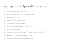 key aspects of Application security
 Secure Coding Practices
 Authentication and Authorization
 Input Validation
 Session Management
 Secure Configuration
 Encryption and Data Protection
 Security Testing
 Secure Software Development Lifecycle (SDLC)
 Regular Updates and Patching
 Security Awareness and Training
 