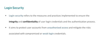 Login Security
 Login security refers to the measures and practices implemented to ensure the
integrity and confidentiality of user login credentials and the authentication process.
 It aims to protect user accounts from unauthorized access and mitigate the risks
associated with compromised or weak login credentials.
 