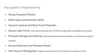 key aspects of login security
 Strong Password Policies
 Multi-Factor Authentication (MFA)
 Account Lockouts and Brute Force Protection
 Secure Login Forms: Use secure protocols like HTTPS to encrypt login credentials during transit
 Password Storage and Hashing: Avoid storing passwords in plaintext or using weak encryption
methods.
 Account Recovery and Password Reset
 User Account Management: regular review and removal of inactive or unused accounts
 