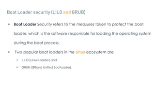 Boot Loader security (LILO and GRUB)
 Boot Loader Security refers to the measures taken to protect the boot
loader, which is the software responsible for loading the operating system
during the boot process.
 Two popular boot loaders in the Linux ecosystem are
 LILO (Linux Loader) and
 GRUB (GRand Unified Bootloader).
 