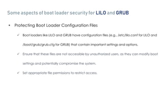 Some aspects of boot loader security for LILO and GRUB
 Protecting Boot Loader Configuration Files
 Boot loaders like LILO and GRUB have configuration files (e.g., /etc/lilo.conf for LILO and
/boot/grub/grub.cfg for GRUB) that contain important settings and options.
 Ensure that these files are not accessible by unauthorized users, as they can modify boot
settings and potentially compromise the system.
 Set appropriate file permissions to restrict access.
 