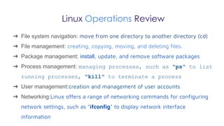 Linux Operations Review
➔ File system navigation: move from one directory to another directory (cd)
➔ File management: creating, copying, moving, and deleting files.
➔ Package management: install, update, and remove software packages
➔ Process management: managing processes, such as "ps" to list
running processes, "kill" to terminate a process
➔ User management:creation and management of user accounts
➔ Networking:Linux offers a range of networking commands for configuring
network settings, such as "ifconfig" to display network interface
information
 