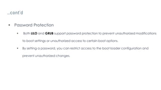 …cont’d
 Password Protection
 Both LILO and GRUB support password protection to prevent unauthorized modifications
to boot settings or unauthorized access to certain boot options.
 By setting a password, you can restrict access to the boot loader configuration and
prevent unauthorized changes.
 