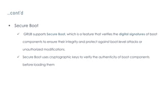 …cont’d
 Secure Boot
 GRUB supports Secure Boot, which is a feature that verifies the digital signatures of boot
components to ensure their integrity and protect against boot-level attacks or
unauthorized modifications.
 Secure Boot uses cryptographic keys to verify the authenticity of boot components
before loading them
 