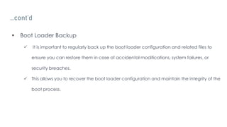 …cont’d
 Boot Loader Backup
 It is important to regularly back up the boot loader configuration and related files to
ensure you can restore them in case of accidental modifications, system failures, or
security breaches.
 This allows you to recover the boot loader configuration and maintain the integrity of the
boot process.
 