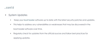 …cont’d
 System Updates
 Keep your boot loader software up to date with the latest security patches and updates.
 This helps to address any vulnerabilities or weaknesses that may be discovered in the
boot loader software over time.
 Regularly check for updates from the official sources and follow best practices for
applying updates.
 