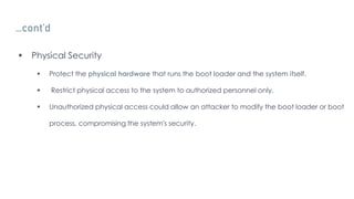 …cont’d
 Physical Security
 Protect the physical hardware that runs the boot loader and the system itself.
 Restrict physical access to the system to authorized personnel only.
 Unauthorized physical access could allow an attacker to modify the boot loader or boot
process, compromising the system's security.
 