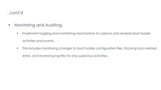 …cont’d
 Monitoring and Auditing
 Implement logging and monitoring mechanisms to capture and analyze boot loader
activities and events.
 This includes monitoring changes to boot loader configuration files, tracking boot-related
errors, and reviewing log files for any suspicious activities.
 