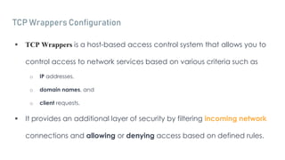 TCP Wrappers Configuration
 TCP Wrappers is a host-based access control system that allows you to
control access to network services based on various criteria such as
o IP addresses,
o domain names, and
o client requests.
 It provides an additional layer of security by filtering incoming network
connections and allowing or denying access based on defined rules.
 