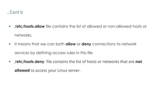 …Cont’d
 /etc/hosts.allow file contains the list of allowed or non-allowed hosts or
networks.
 It means that we can both allow or deny connections to network
services by defining access rules in this file
 /etc/hosts.deny file contains the list of hosts or networks that are not
allowed to access your Linux server.
 