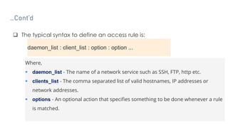 …Cont’d
 The typical syntax to define an access rule is:
daemon_list : client_list : option : option ...
Where,
 daemon_list - The name of a network service such as SSH, FTP, http etc.
 clients_list - The comma separated list of valid hostnames, IP addresses or
network addresses.
 options - An optional action that specifies something to be done whenever a rule
is matched.
 
