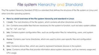 File system Hierarchy and Standard
The File system Hierarchy Standard (FHS) is a standard that defines the structure of the file system on Linux and
other Unix-like operating systems.
★ Here is a brief overview of the file system hierarchy and standard in Linux:
1. / (root): The root directory of the file system, which contains all other directories and files.
2. /bin: Contains executable files that are necessary for the system to function, such as basic system utilities
like "ls", "cd", and "cp".
3. /etc: Contains system configuration files, such as configuration files for networking, users, and system
services.
4. /home: Contains user home directories, which are used to store user-specific files and configuration
settings.
5. /dev: Contains device files, which are used to represent hardware devices in the system.
6. /proc: Contains virtual files that provide information about system resources, such as memory usage and
CPU usage.
 