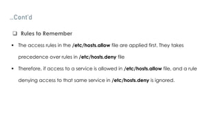 …Cont’d
 Rules to Remember
 The access rules in the /etc/hosts.allow file are applied first. They takes
precedence over rules in /etc/hosts.deny file
 Therefore, if access to a service is allowed in /etc/hosts.allow file, and a rule
denying access to that same service in /etc/hosts.deny is ignored.
 