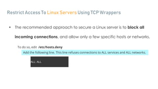 Restrict Access To Linux Servers Using TCP Wrappers
 The recommended approach to secure a Linux server is to block all
incoming connections, and allow only a few specific hosts or networks.
To do so, edit /etc/hosts.deny
Add the following line. This line refuses connections to ALL services and ALL networks.
ALL: ALL
 