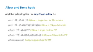 Allow and Deny hosts
add the following line in /etc/hosts.allow file
sshd: 192.168.43.192 #Allow a single host for SSH service
sshd: 192.168.43.0/255.255.255.0 #Allow a /24 prefix for SSH
vsftpd: 192.168.43.192 #Allow a single host for FTP
vsftpd: 192.168.43.0/255.255.255.0 #Allow a /24 prefix for FTP
vsftpd: asu.cs.et #Allow a single host for FTP
 