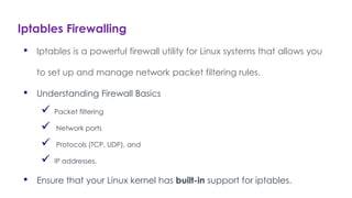 Iptables Firewalling
Introduction to Linux
• Iptables is a powerful firewall utility for Linux systems that allows you
to set up and manage network packet filtering rules.
• Understanding Firewall Basics
 Packet filtering
 Network ports
 Protocols (TCP, UDP), and
 IP addresses.
• Ensure that your Linux kernel has built-in support for iptables.
 