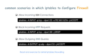common scenarios in which iptables to Configure Firewall
Introduction to Linux
 Allow Incoming SSH Connections
iptables -A INPUT -p tcp --dport 22 -s 192.168.1.0/24 -j ACCEPT
 Block Incoming HTTP Requests
iptables -A INPUT -p tcp --dport 80 -j DROP
 Allow Outgoing DNS Queries
iptables -A OUTPUT -p udp --dport 53 -j ACCEPT
Read and exercise for detail iptables firewalling
 