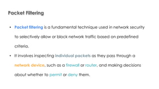 Packet Filtering
Introduction to Linux
• Packet filtering is a fundamental technique used in network security
to selectively allow or block network traffic based on predefined
criteria.
• It involves inspecting individual packets as they pass through a
network device, such as a firewall or router, and making decisions
about whether to permit or deny them.
 