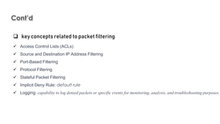 Cont’d
Introduction to Linux
 key concepts related to packet filtering
 Access Control Lists (ACLs)
 Source and Destination IP Address Filtering
 Port-Based Filtering
 Protocol Filtering
 Stateful Packet Filtering
 Implicit Deny Rule: default rule
 Logging: capability to log denied packets or specific events for monitoring, analysis, and troubleshooting purposes.
 