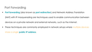 Port Forwarding
Introduction to Linux
 Port forwarding (also known as port redirection) and Network Address Translation
(NAT) with IP masquerading are techniques used to enable communication between
devices on a private network and external networks, such as the internet.
 These techniques are commonly employed in network setups where multiple devices
share a single public IP address.
 