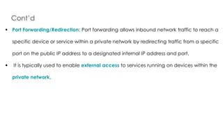 Cont’d
Introduction to Linux
 Port Forwarding/Redirection: Port forwarding allows inbound network traffic to reach a
specific device or service within a private network by redirecting traffic from a specific
port on the public IP address to a designated internal IP address and port.
 It is typically used to enable external access to services running on devices within the
private network.
 