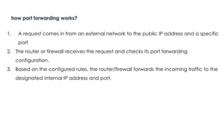 how port forwarding works?
Introduction to Linux
1. A request comes in from an external network to the public IP address and a specific
port
2. The router or firewall receives the request and checks its port forwarding
configuration.
3. Based on the configured rules, the router/firewall forwards the incoming traffic to the
designated internal IP address and port.
 