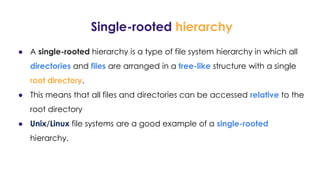 Single-rooted hierarchy
● A single-rooted hierarchy is a type of file system hierarchy in which all
directories and files are arranged in a tree-like structure with a single
root directory.
● This means that all files and directories can be accessed relative to the
root directory
● Unix/Linux file systems are a good example of a single-rooted
hierarchy.
 