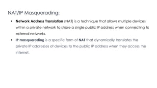 NAT/IP Masquerading:
Introduction to Linux
 Network Address Translation (NAT) is a technique that allows multiple devices
within a private network to share a single public IP address when connecting to
external networks.
 IP masquerading is a specific form of NAT that dynamically translates the
private IP addresses of devices to the public IP address when they access the
internet.
 