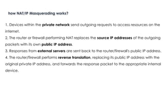 how NAT/IP Masquerading works?
Introduction to Linux
1. Devices within the private network send outgoing requests to access resources on the
internet.
2. The router or firewall performing NAT replaces the source IP addresses of the outgoing
packets with its own public IP address.
3. Responses from external servers are sent back to the router/firewall's public IP address.
4. The router/firewall performs reverse translation, replacing its public IP address with the
original private IP address, and forwards the response packet to the appropriate internal
device.
 