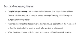 Packet-Processing Model
Introduction to Linux
 The packet-processing model refers to the sequence of steps that a network
device, such as a router or firewall, follows when processing an incoming or
outgoing network packet.
 The model outlines the stages involved in handling a packet from the moment it
enters the device to the point where it is forwarded or discarded.
 While the exact implementation may vary across different network devices
 