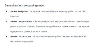 General packet-processingmodel
Introduction to Linux
1. Packet Reception: The network device receives the incoming packet on one of its
interfaces
2. Packet Decapsulation: If the received packet is encapsulated within a data link layer
protocol, such as Ethernet, the device decapsulates the packet to extract the network
layer protocol packet, such as IP or IPv6.
3. Packet Classification: The device examines the packet's headers to determine its
destination and purpose.
 