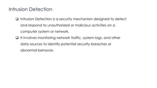 Intrusion Detection
Introduction to Linux
 Intrusion Detection is a security mechanism designed to detect
and respond to unauthorized or malicious activities on a
computer system or network.
 It involves monitoring network traffic, system logs, and other
data sources to identify potential security breaches or
abnormal behavior.
 