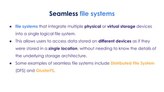 Seamless file systems
● file systems that integrate multiple physical or virtual storage devices
into a single logical file system.
● This allows users to access data stored on different devices as if they
were stored in a single location, without needing to know the details of
the underlying storage architecture.
● Some examples of seamless file systems include Distributed File System
(DFS) and GlusterFS.
 
