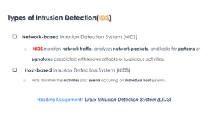 Types of Intrusion Detection(IDS)
 Network-based Intrusion Detection System (NIDS)
o NIDS monitors network traffic, analyzes network packets, and looks for patterns or
signatures associated with known attacks or suspicious activities.
 Host-based Intrusion Detection System (HIDS)
o HIDS monitors the activities and events occurring on individual host systems.
Introduction to Linux
Reading Assignment: Linux Intrusion Detection System (LIDS)
 