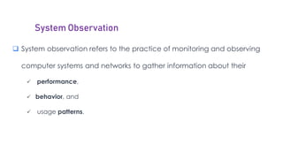 System Observation
 System observation refers to the practice of monitoring and observing
computer systems and networks to gather information about their
 performance,
 behavior, and
 usage patterns.
 