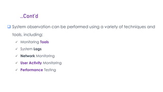 …Cont’d
 System observation can be performed using a variety of techniques and
tools, including:
 Monitoring Tools
 System Logs
 Network Monitoring
 User Activity Monitoring
 Performance Testing
 