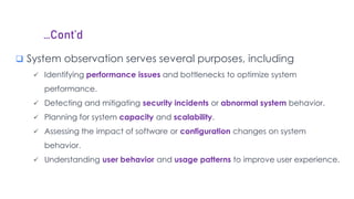 …Cont’d
 System observation serves several purposes, including
 Identifying performance issues and bottlenecks to optimize system
performance.
 Detecting and mitigating security incidents or abnormal system behavior.
 Planning for system capacity and scalability.
 Assessing the impact of software or configuration changes on system
behavior.
 Understanding user behavior and usage patterns to improve user experience.
 
