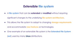 Extensible file system
● A file system that can be extended or modified without requiring
significant changes to the underlying file system architecture.
● This allows the file system to adapt to changing storage requirements
and accommodate new features or technologies.
● One example of an extensible file system is the Extended File System
(ext) used by many Linux distributions.
 
