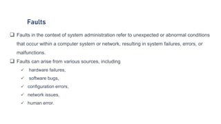Faults
 Faults in the context of system administration refer to unexpected or abnormal conditions
that occur within a computer system or network, resulting in system failures, errors, or
malfunctions.
 Faults can arise from various sources, including
 hardware failures,
 software bugs,
 configuration errors,
 network issues,
 human error.
 