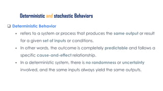 Deterministic and stochastic Behaviors
 Deterministic Behavior
 refers to a system or process that produces the same output or result
for a given set of inputs or conditions.
 In other words, the outcome is completely predictable and follows a
specific cause-and-effect relationship.
 In a deterministic system, there is no randomness or uncertainty
involved, and the same inputs always yield the same outputs.
 