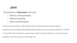 …Cont’d
 Examples of Stochastic behavior:
 Random number generation
 Weather forecasting
 Stock market fluctuations
In many real-world systems, both deterministic and stochastic elements may be present.
Understanding and analyzing the interplay between deterministic and stochastic behavior is essential
in many fields, including physics, engineering, computer science, and finance, to make accurate
predictions, optimize processes, and manage risks.
 