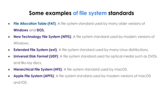 Some examples of file system standards
● File Allocation Table (FAT): A file system standard used by many older versions of
Windows and DOS.
● New Technology File System (NTFS): A file system standard used by modern versions of
Windows.
● Extended File System (ext): A file system standard used by many Linux distributions.
● Universal Disk Format (UDF): A file system standard used for optical media such as DVDs
and Blu-ray discs.
● Hierarchical File System (HFS): A file system standard used by macOS.
● Apple File System (APFS): A file system standard used by modern versions of macOS
and iOS.
 