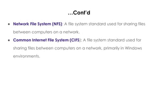 …Cont’d
● Network File System (NFS): A file system standard used for sharing files
between computers on a network.
● Common Internet File System (CIFS): A file system standard used for
sharing files between computers on a network, primarily in Windows
environments.
 