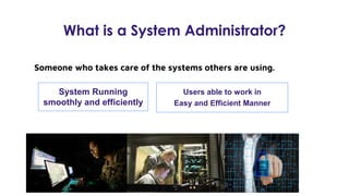 What is a System Administrator?
Someone who takes care of the systems others are using.
System Running
smoothly and efficiently
Users able to work in
Easy and Efficient Manner
 