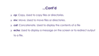 ...Cont’d
❏ cp: Copy. Used to copy files or directories.
❏ mv: Move. Used to move files or directories.
❏ cat: Concatenate. Used to display the contents of a file
❏ echo: Used to display a message on the screen or to redirect output
to a file.
 
