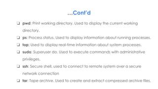 …Cont’d
❏ pwd: Print working directory. Used to display the current working
directory.
❏ ps: Process status. Used to display information about running processes.
❏ top: Used to display real-time information about system processes.
❏ sudo: Superuser do. Used to execute commands with administrative
privileges.
❏ ssh: Secure shell, used to connect to remote system over a secure
network connection
❏ tar: Tape archive. Used to create and extract compressed archive files.
 